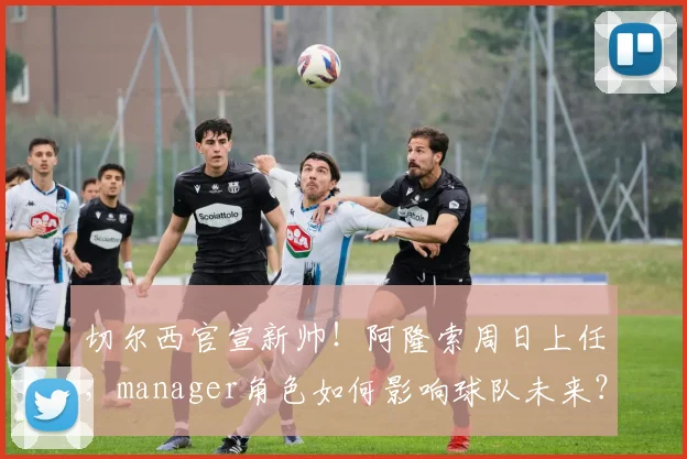 切尔西官宣新帅！阿隆索周日上任，manager角色如何影响球队未来？