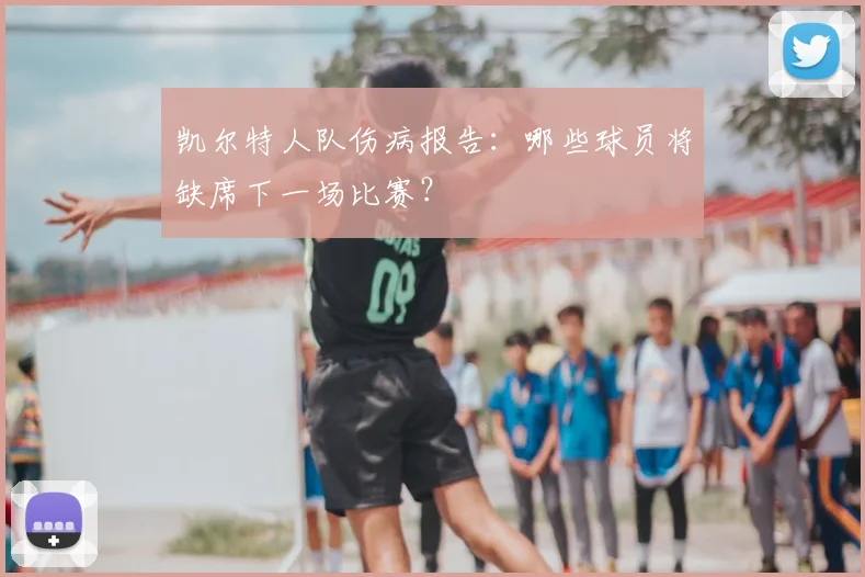 凯尔特人队伤病报告：哪些球员将缺席下一场比赛？