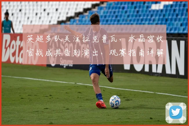 英超多队关注拉克鲁瓦，水晶宫收官战成其告别演出，观赛指南详解