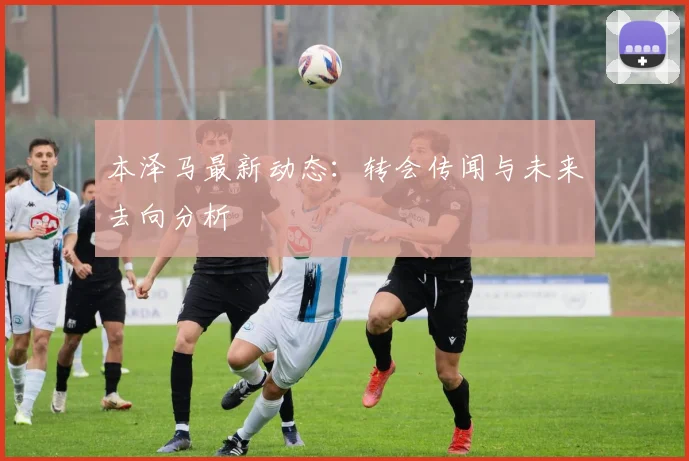 本泽马最新动态:转会传闻与未来去向分析