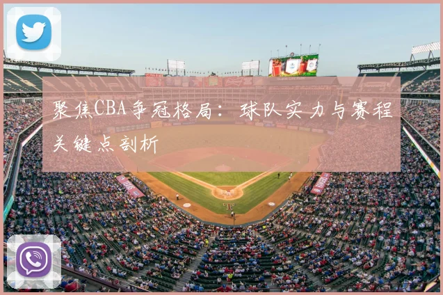聚焦CBA争冠格局:球队实力与赛程关键点剖析