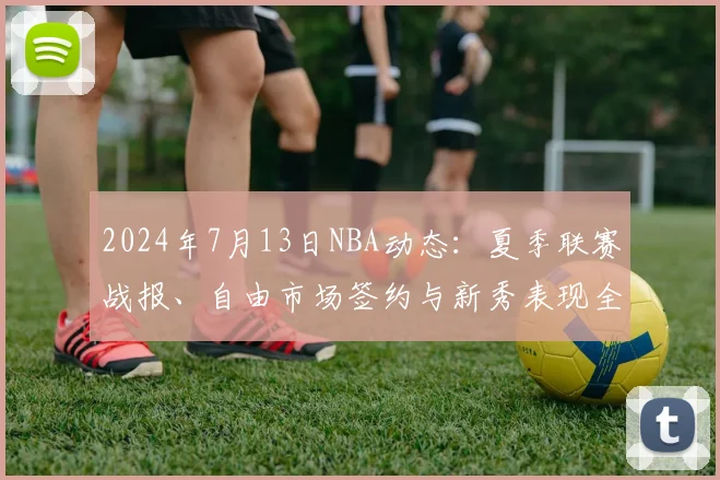 2024年7月13日NBA动态：夏季联赛战报、自由市场签约与新秀表现全解析