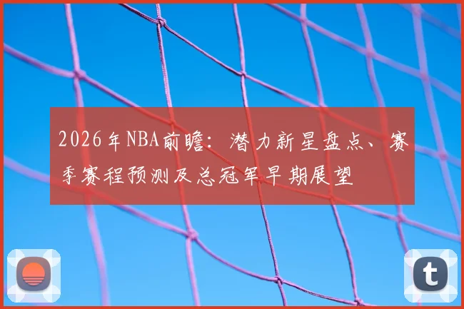2026年NBA前瞻:潜力新星盘点、赛季赛程预测及总冠军早期展望