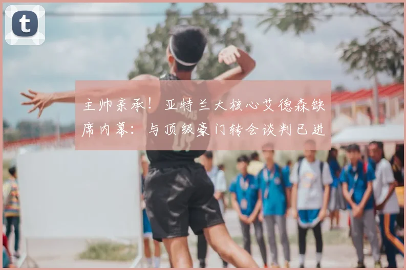 主帅亲承!亚特兰大核心艾德森缺席内幕:与顶级豪门转会谈判已进入关键阶段