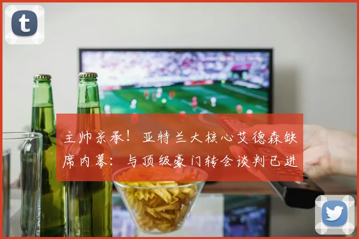 主帅亲承!亚特兰大核心艾德森缺席内幕:与顶级豪门转会谈判已进入关键阶段