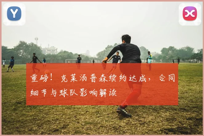 重磅!克莱汤普森续约达成,合同细节与球队影响解读