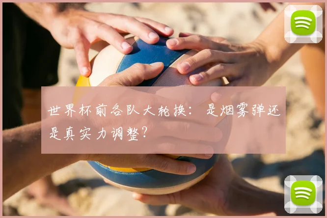 世界杯前各队大轮换:是烟雾弹还是真实力调整?