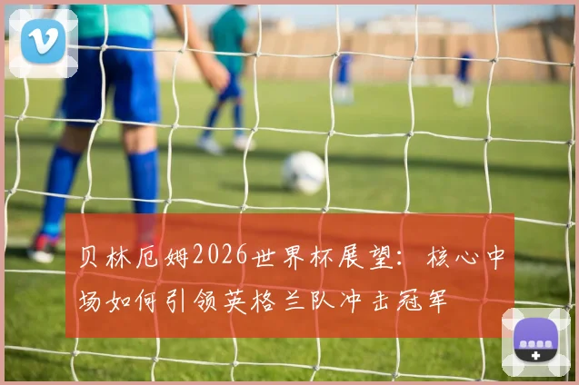 贝林厄姆2026世界杯展望:核心中场如何引领英格兰队冲击冠军
