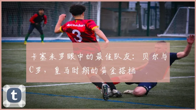 卡塞米罗眼中的最佳队友：贝尔与C罗，皇马时期的黄金搭档