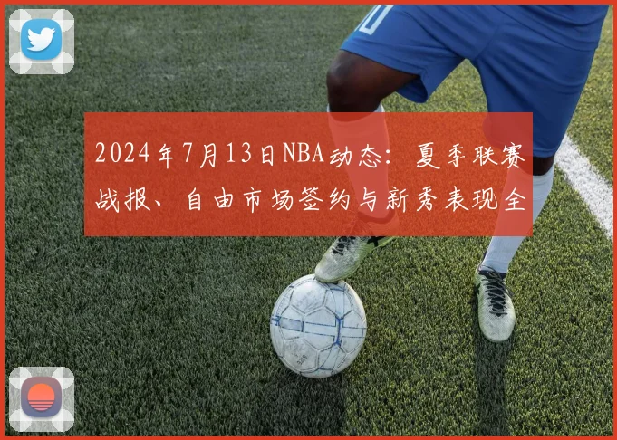 2024年7月13日NBA动态:夏季联赛战报、自由市场签约与新秀表现全解析